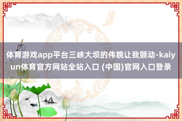 体育游戏app平台三峡大坝的伟貌让我颤动-kaiyun体育官方网站全站入口 (中国)官网入口登录