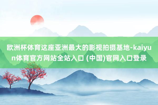 欧洲杯体育这座亚洲最大的影视拍摄基地-kaiyun体育官方网站全站入口 (中国)官网入口登录