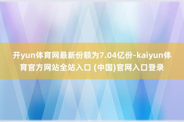 开yun体育网最新份额为7.04亿份-kaiyun体育官方网站全站入口 (中国)官网入口登录