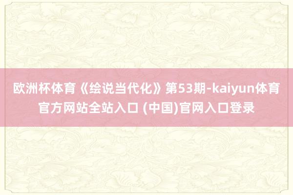 欧洲杯体育《绘说当代化》第53期-kaiyun体育官方网站全站入口 (中国)官网入口登录