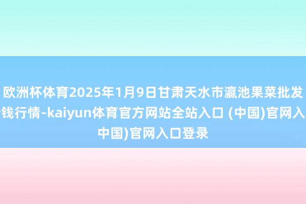 欧洲杯体育2025年1月9日甘肃天水市瀛池果菜批发阛阓价钱行情-kaiyun体育官方网站全站入口 (中国)官网入口登录