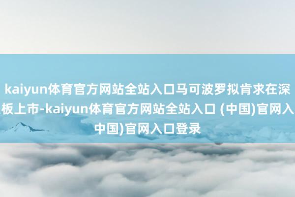 kaiyun体育官方网站全站入口马可波罗拟肯求在深交所主板上市-kaiyun体育官方网站全站入口 (中国)官网入口登录