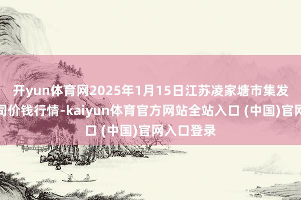 开yun体育网2025年1月15日江苏凌家塘市集发展有限公司价钱行情-kaiyun体育官方网站全站入口 (中国)官网入口登录