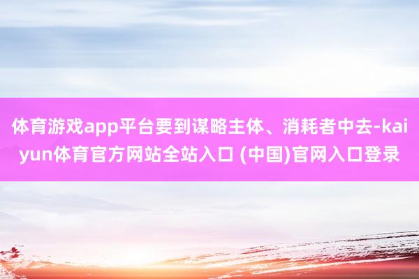 体育游戏app平台要到谋略主体、消耗者中去-kaiyun体育官方网站全站入口 (中国)官网入口登录