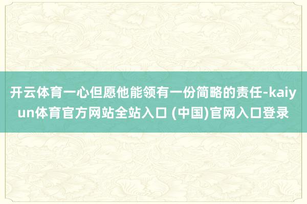 开云体育一心但愿他能领有一份简略的责任-kaiyun体育官方网站全站入口 (中国)官网入口登录